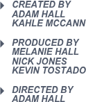 Created by                             Adam Hall                               Kahle Mccann
produced by                   melanie hall                          nick jones                               Kevin tostado 
Directed by                            adam hall